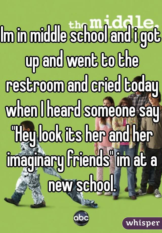 Im in middle school and i got up and went to the restroom and cried today when I heard someone say "Hey look its her and her imaginary friends" im at a new school.