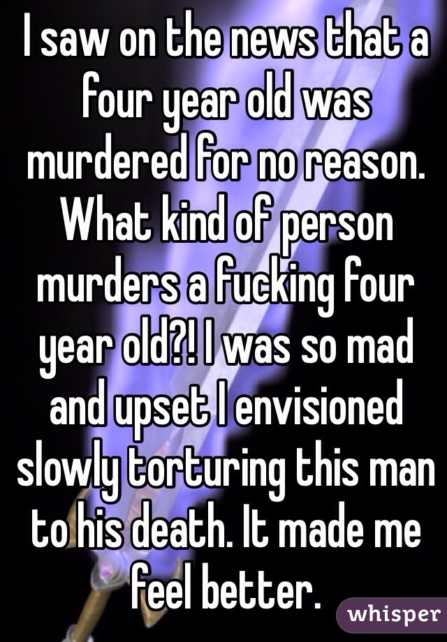 I saw on the news that a four year old was murdered for no reason. What kind of person murders a fucking four year old?! I was so mad and upset I envisioned slowly torturing this man to his death. It made me feel better. 