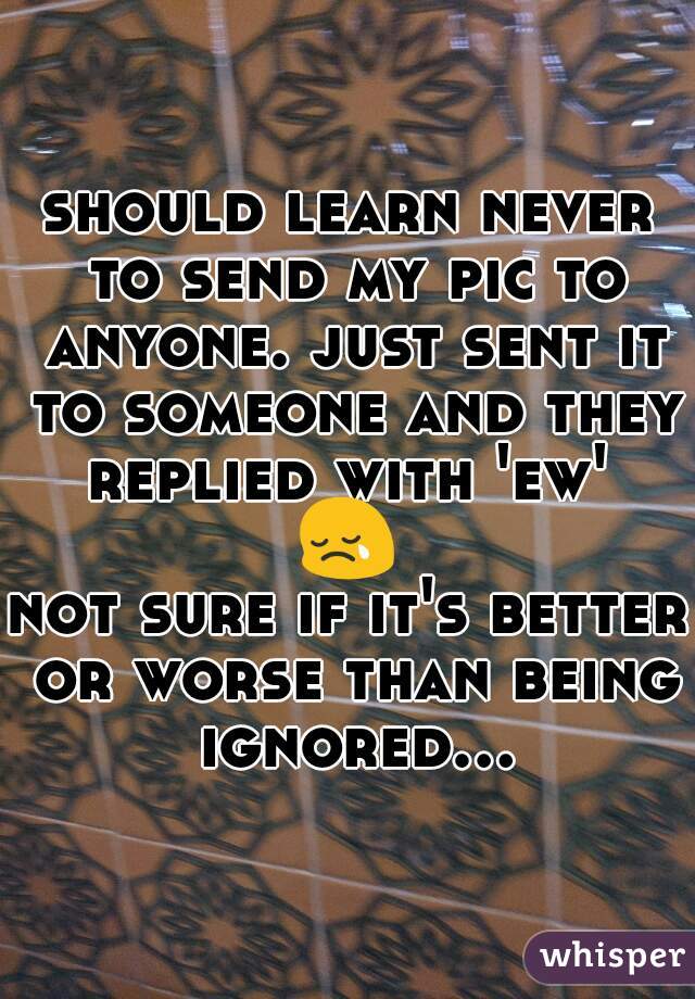 should learn never to send my pic to anyone. just sent it to someone and they replied with 'ew' 

😢

not sure if it's better or worse than being ignored...
