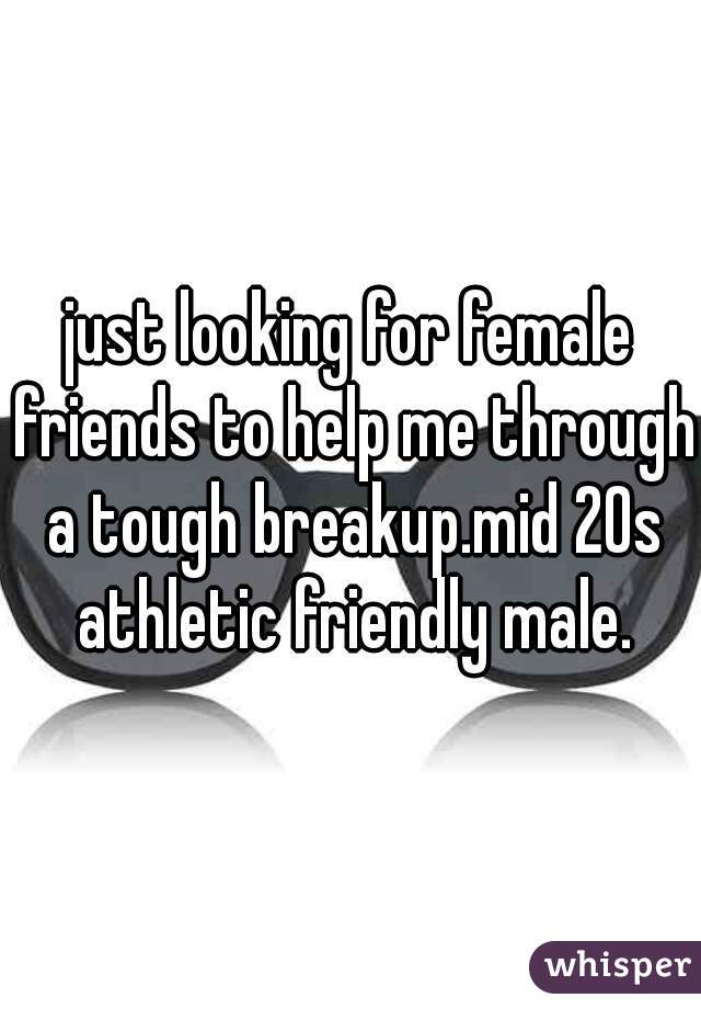 just looking for female friends to help me through a tough breakup.mid 20s athletic friendly male.