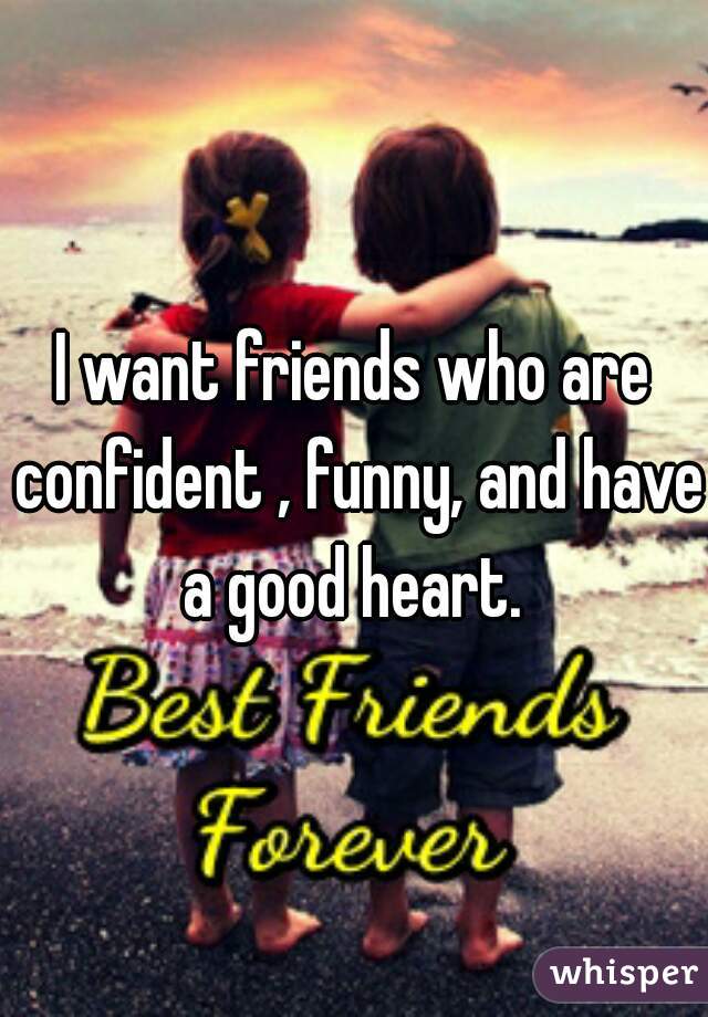 I want friends who are confident , funny, and have a good heart. 