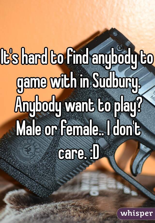 It's hard to find anybody to game with in Sudbury. Anybody want to play? Male or female.. I don't care. :D