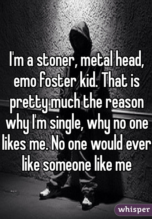 I'm a stoner, metal head, emo foster kid. That is pretty much the reason why I'm single, why no one likes me. No one would ever like someone like me