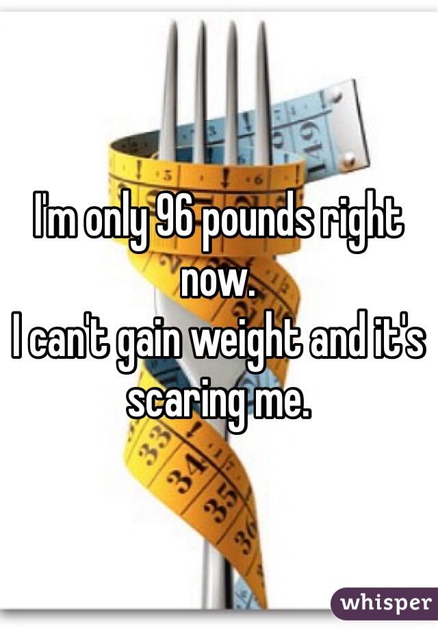 I'm only 96 pounds right now.
I can't gain weight and it's 
scaring me.