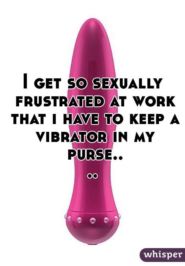 I get so sexually frustrated at work that i have to keep a vibrator in my purse....