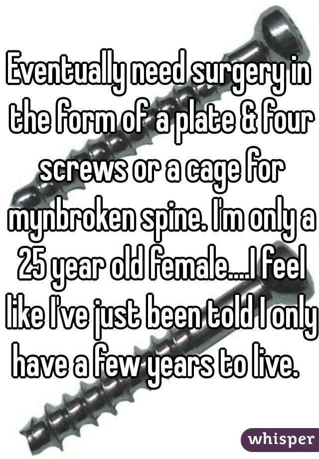 Eventually need surgery in the form of a plate & four screws or a cage for mynbroken spine. I'm only a 25 year old female....I feel like I've just been told I only have a few years to live.  