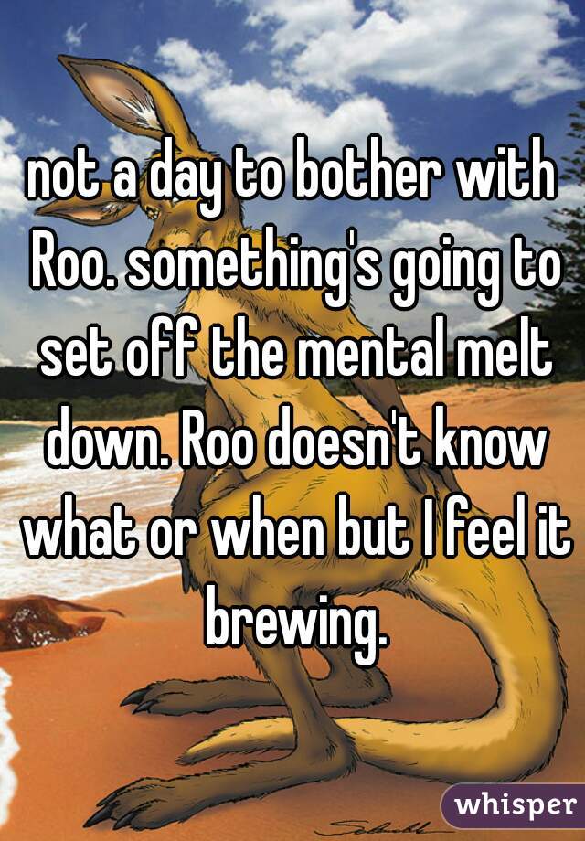 not a day to bother with Roo. something's going to set off the mental melt down. Roo doesn't know what or when but I feel it brewing.