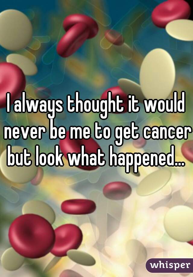 I always thought it would never be me to get cancer but look what happened... 