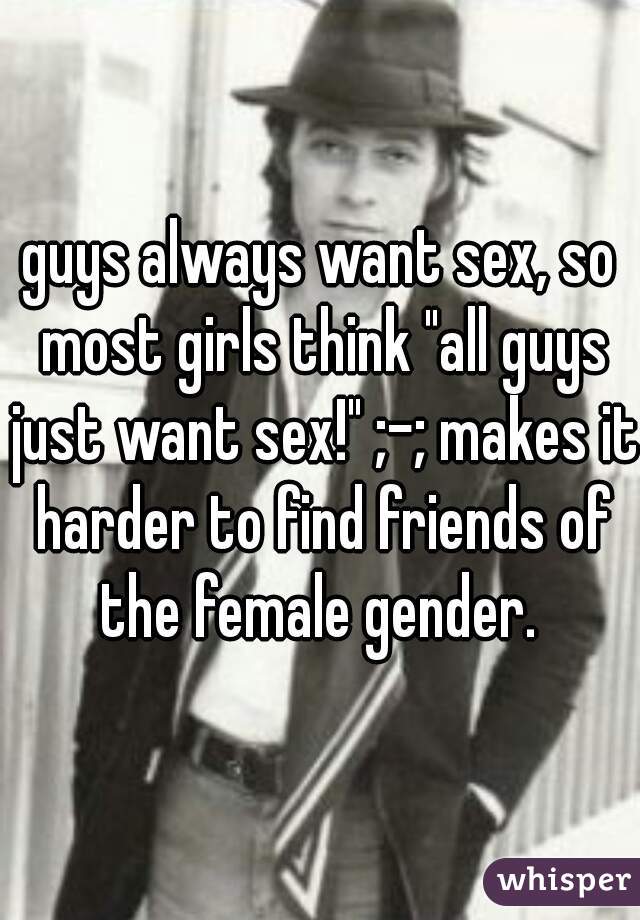 guys always want sex, so most girls think "all guys just want sex!" ;-; makes it harder to find friends of the female gender. 