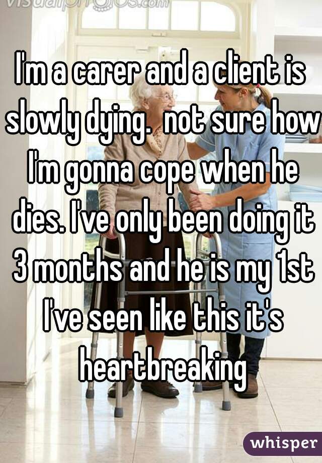 I'm a carer and a client is slowly dying.  not sure how I'm gonna cope when he dies. I've only been doing it 3 months and he is my 1st I've seen like this it's heartbreaking