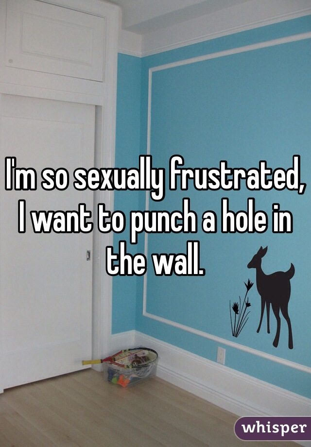 I'm so sexually frustrated, I want to punch a hole in the wall. 