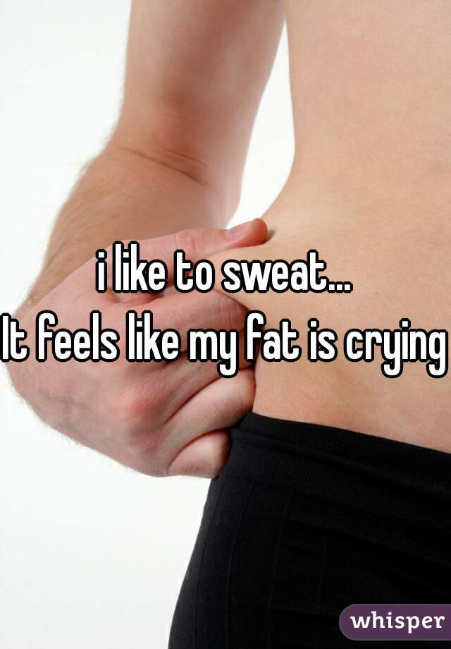 i like to sweat...
It feels like my fat is crying