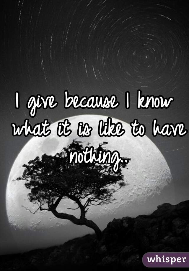 I give because I know what it is like to have nothing..