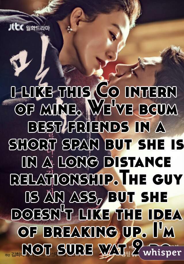 i like this Co intern of mine. We've bcum best friends in a short span but she is in a long distance relationship.The guy is an ass, but she doesn't like the idea of breaking up. I'm not sure wat 2 do