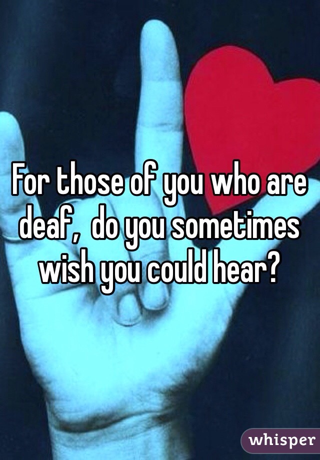 For those of you who are deaf,  do you sometimes wish you could hear? 