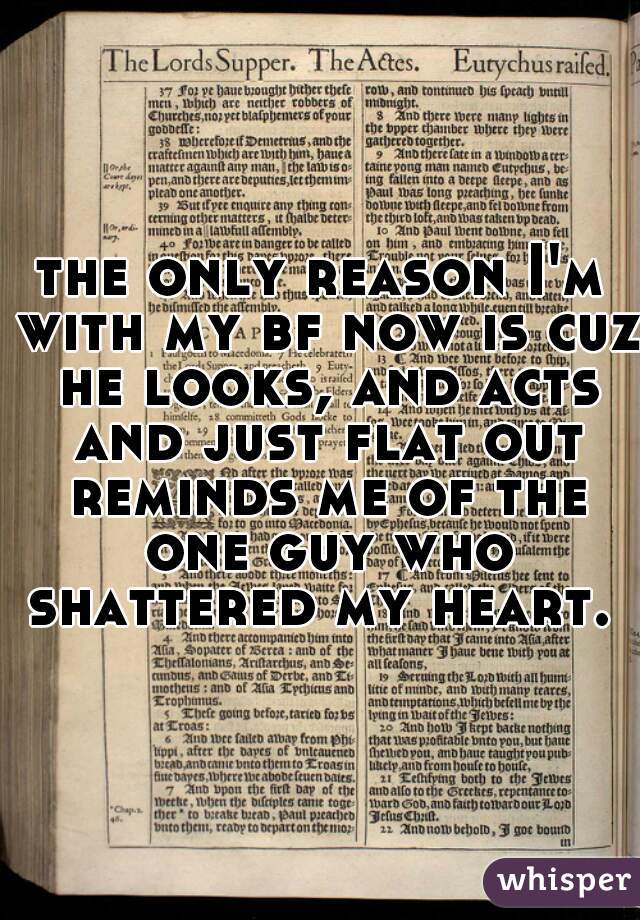 the only reason I'm with my bf now is cuz he looks, and acts and just flat out reminds me of the one guy who shattered my heart. 