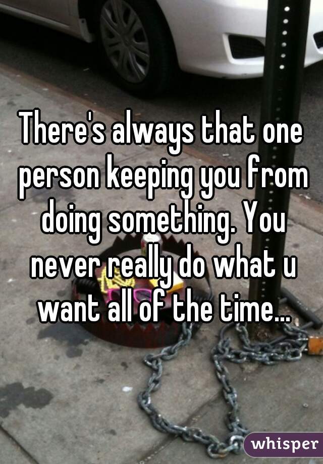 There's always that one person keeping you from doing something. You never really do what u want all of the time...
