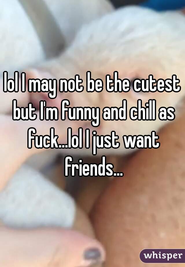 lol I may not be the cutest but I'm funny and chill as fuck...lol I just want friends...