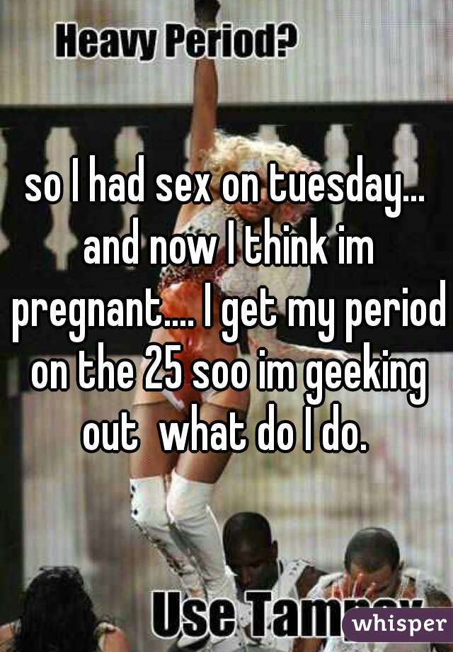so I had sex on tuesday... and now I think im pregnant.... I get my period on the 25 soo im geeking out  what do I do. 