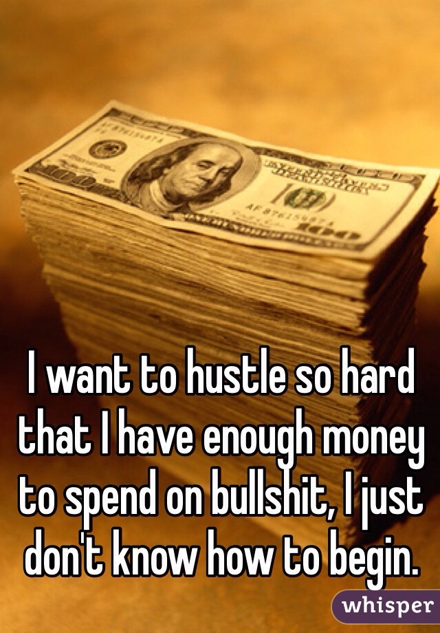 I want to hustle so hard that I have enough money to spend on bullshit, I just don't know how to begin. 
