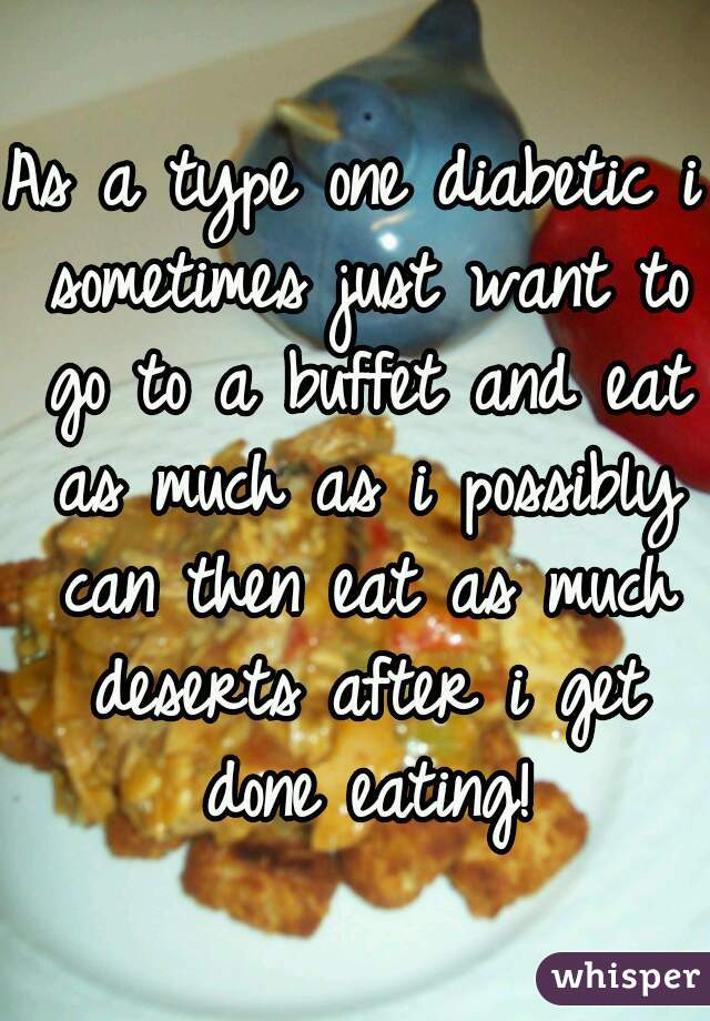 As a type one diabetic i sometimes just want to go to a buffet and eat as much as i possibly can then eat as much deserts after i get done eating!