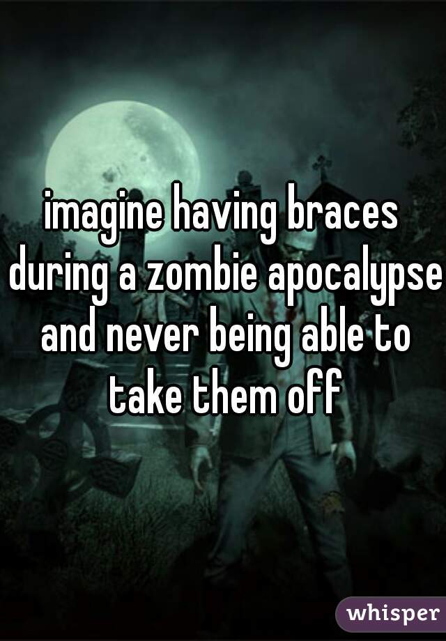 imagine having braces during a zombie apocalypse and never being able to take them off