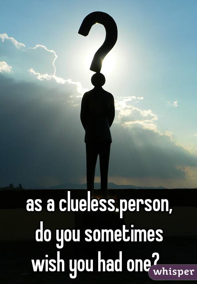 as a clueless person,
do you sometimes
wish you had one?  