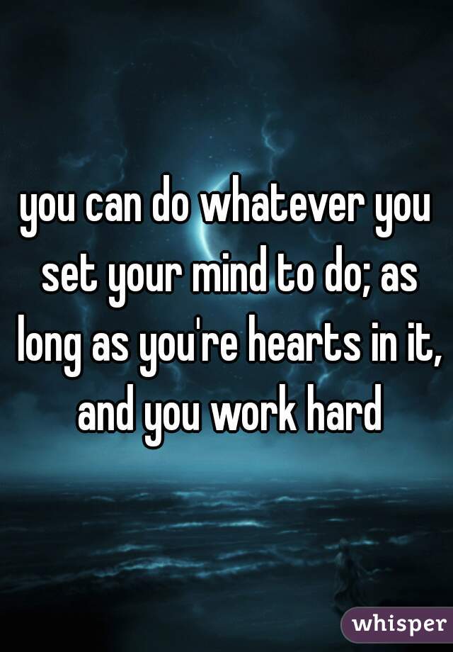 you can do whatever you set your mind to do; as long as you're hearts in it, and you work hard