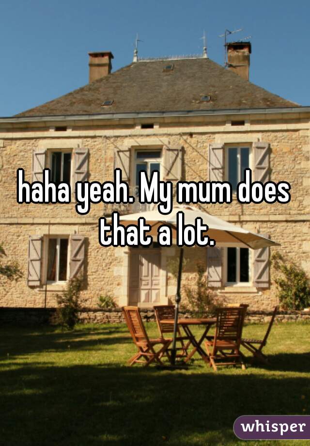 haha yeah. My mum does that a lot.