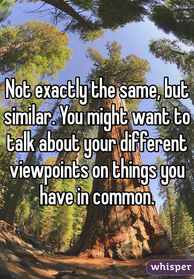 Not exactly the same, but similar. You might want to talk about your different viewpoints on things you have in common.