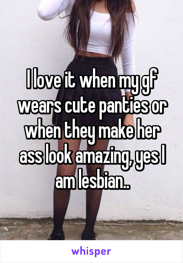 I love it when my gf wears cute panties or when they make her ass look amazing, yes I am lesbian..