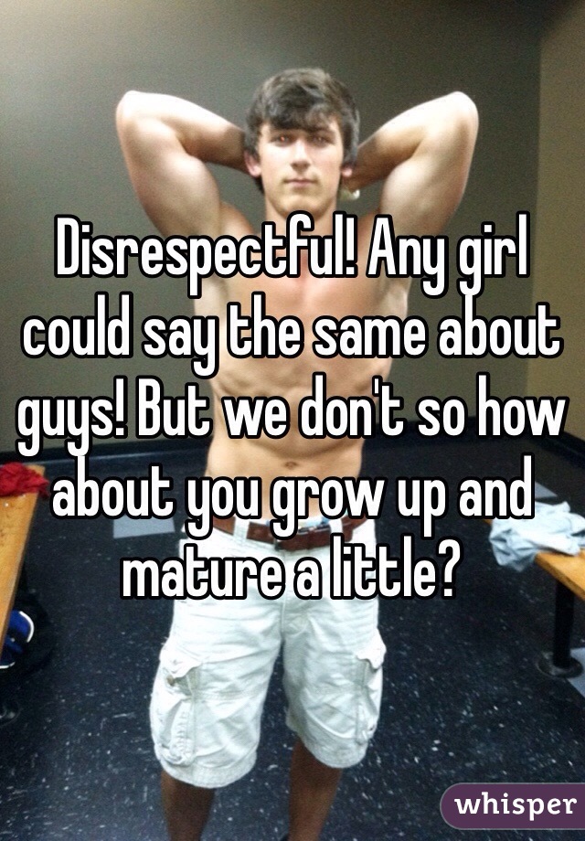 Disrespectful! Any girl could say the same about guys! But we don't so how about you grow up and mature a little?