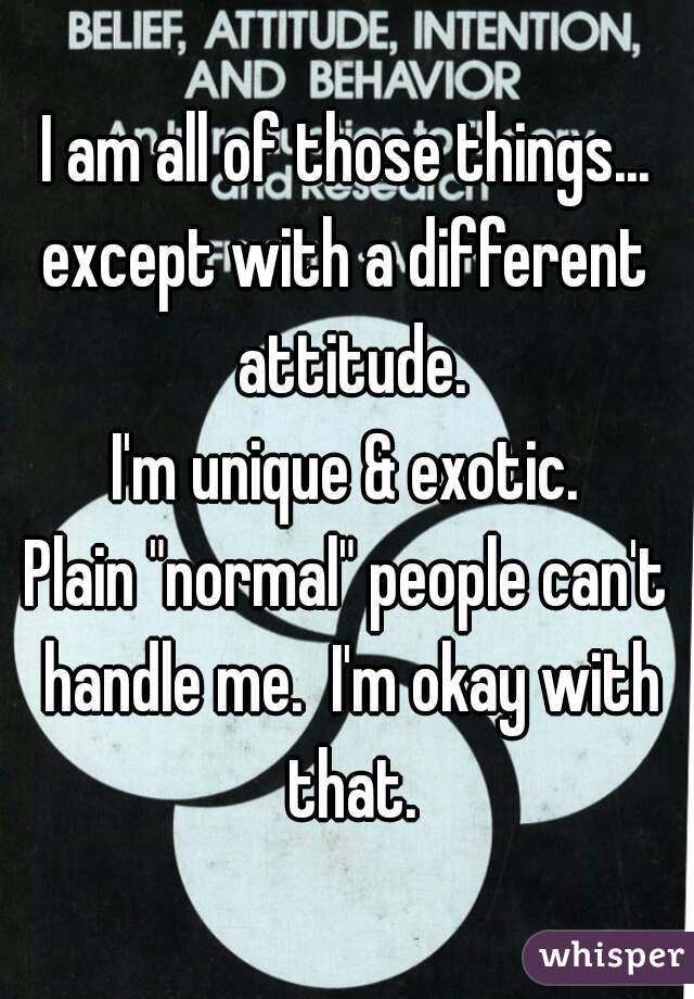 I am all of those things...
except with a different attitude.
I'm unique & exotic.
Plain "normal" people can't handle me.  I'm okay with that.