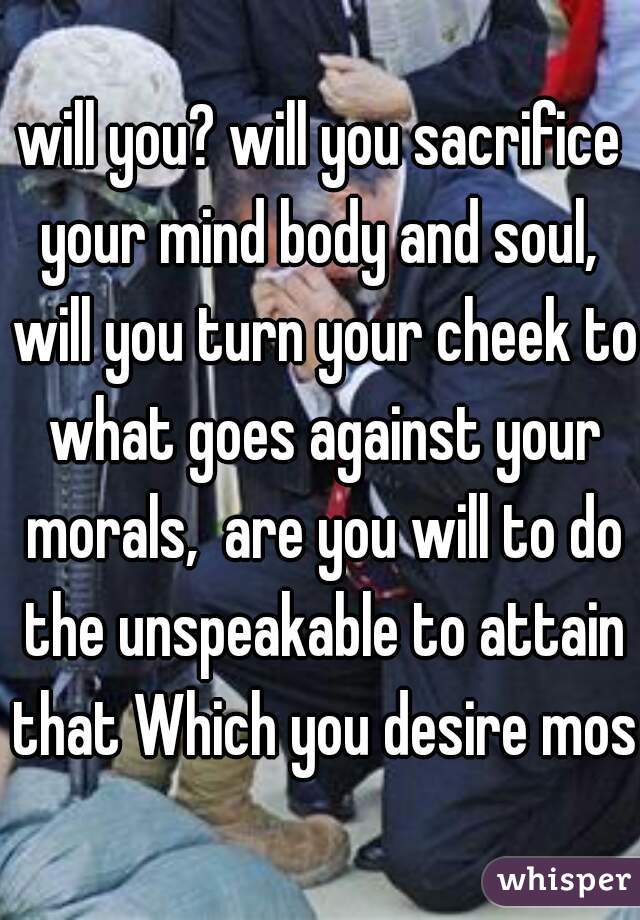 will you? will you sacrifice your mind body and soul,  will you turn your cheek to what goes against your morals,  are you will to do the unspeakable to attain that Which you desire most