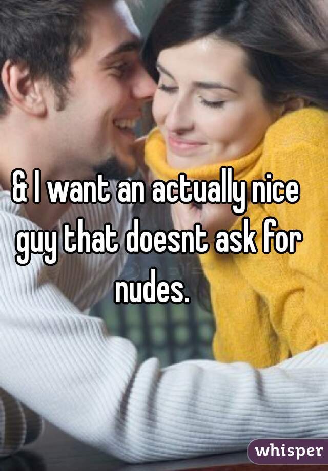 & I want an actually nice guy that doesnt ask for nudes.  