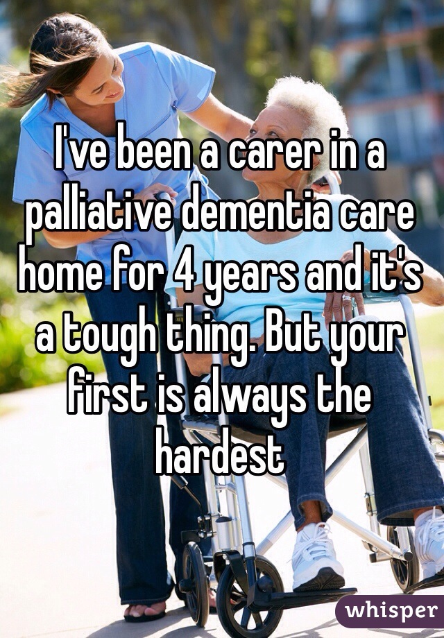 I've been a carer in a palliative dementia care home for 4 years and it's a tough thing. But your first is always the hardest 