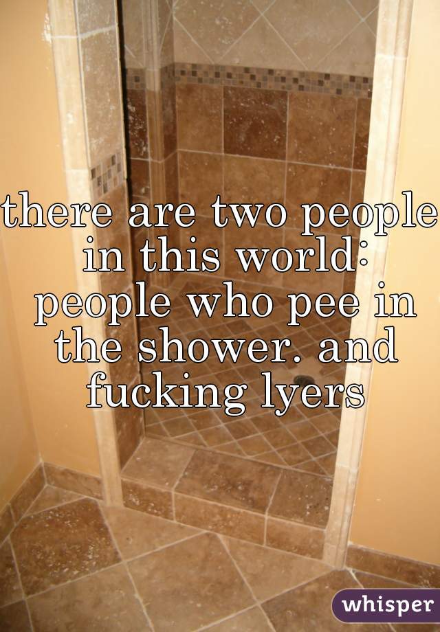 there are two people in this world: people who pee in the shower. and fucking lyers