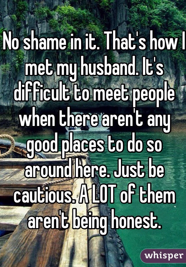 No shame in it. That's how I met my husband. It's difficult to meet people when there aren't any good places to do so around here. Just be cautious. A LOT of them aren't being honest. 