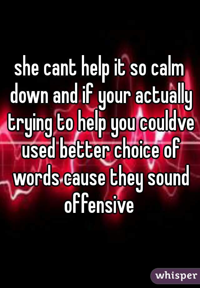 she cant help it so calm down and if your actually trying to help you couldve used better choice of words cause they sound offensive 