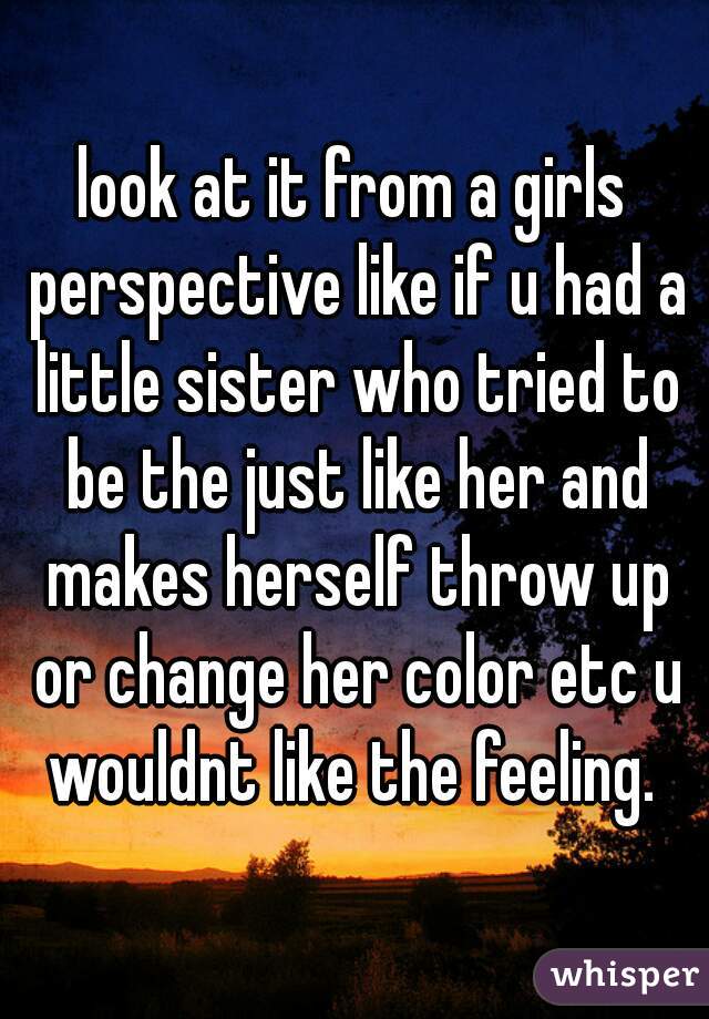 look at it from a girls perspective like if u had a little sister who tried to be the just like her and makes herself throw up or change her color etc u wouldnt like the feeling. 