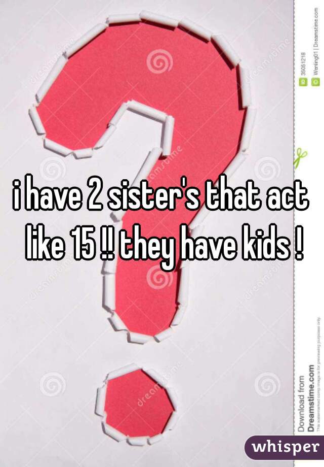 i have 2 sister's that act like 15 !! they have kids !