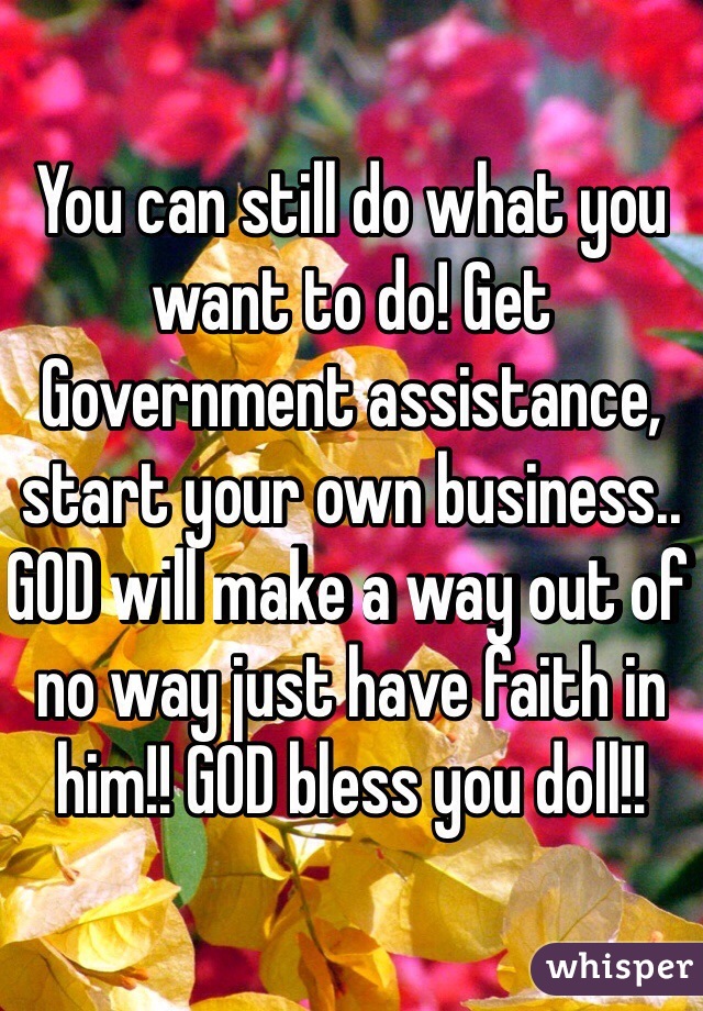 You can still do what you want to do! Get Government assistance, start your own business.. GOD will make a way out of no way just have faith in him!! GOD bless you doll!!