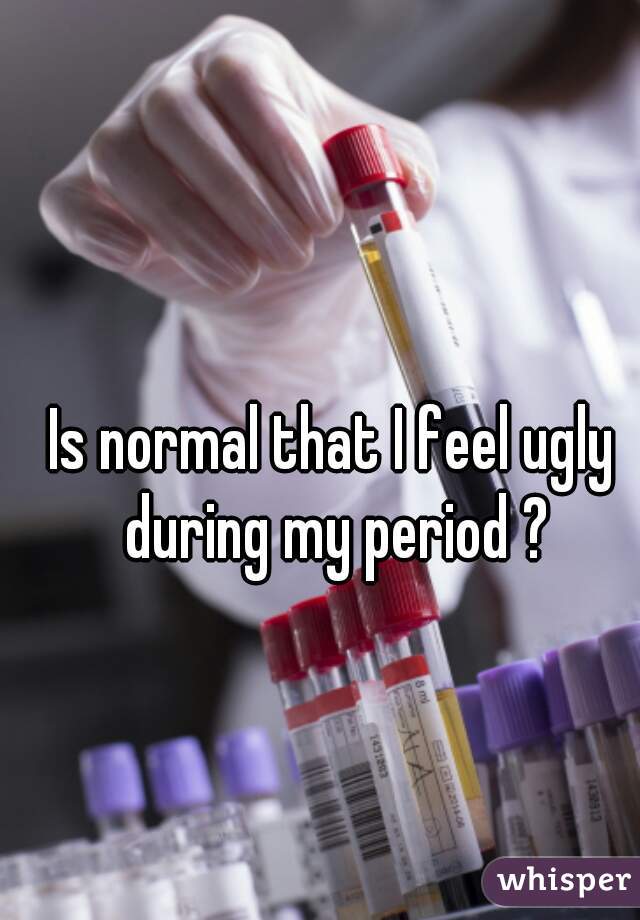 Is normal that I feel ugly during my period ?