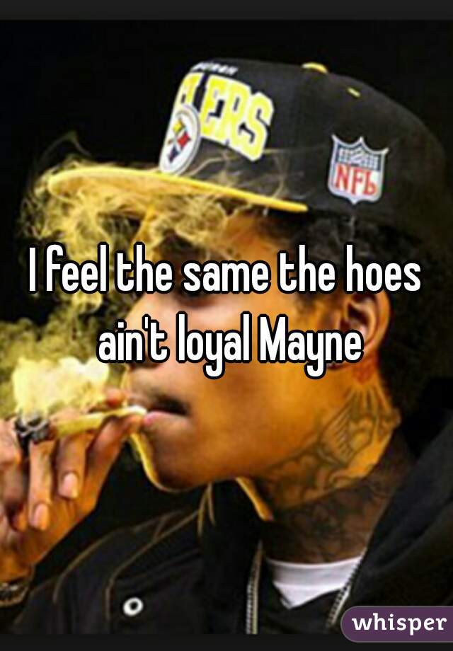 I feel the same the hoes ain't loyal Mayne