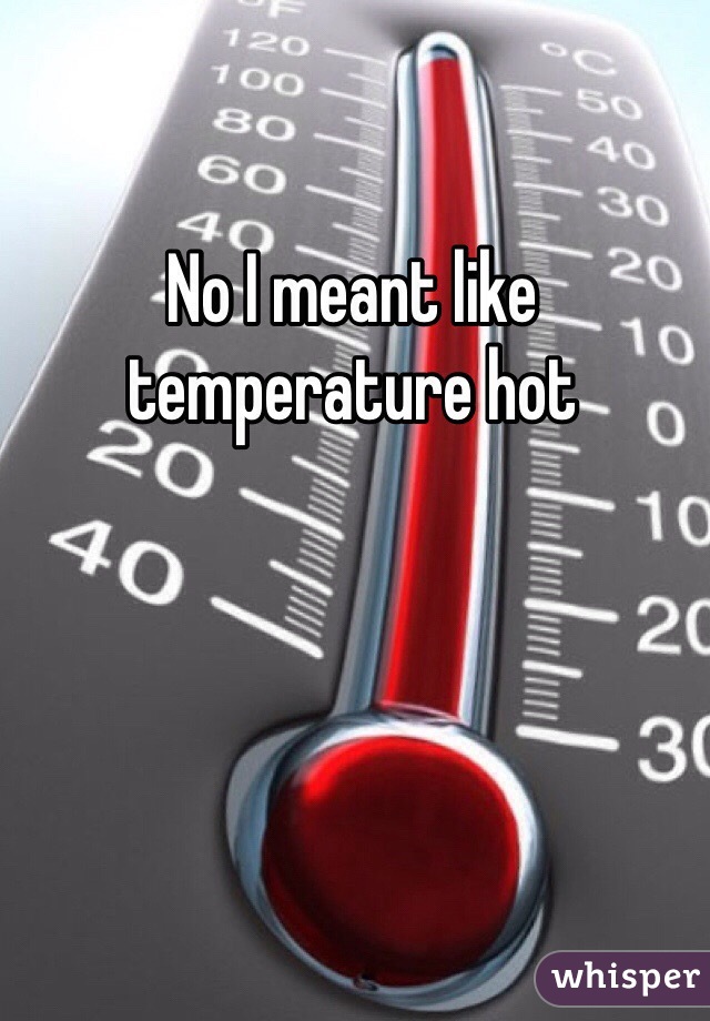 No I meant like temperature hot   