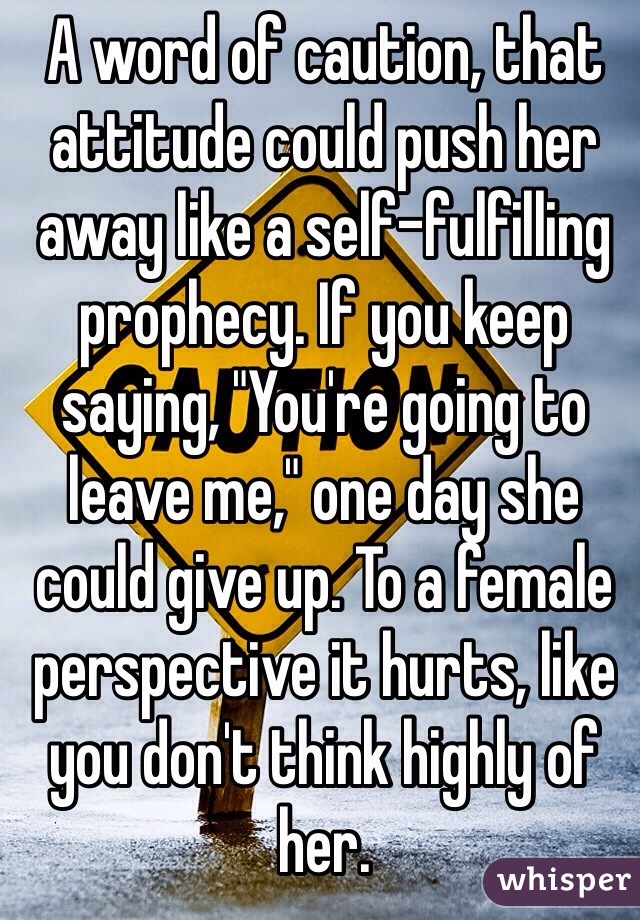 A word of caution, that attitude could push her away like a self-fulfilling prophecy. If you keep saying, "You're going to leave me," one day she could give up. To a female perspective it hurts, like you don't think highly of her. 