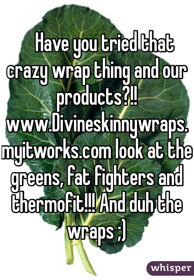     Have you tried that crazy wrap thing and our products?!! www.Divineskinnywraps.myitworks.com look at the greens, fat fighters and thermofit!!! And duh the wraps ;)