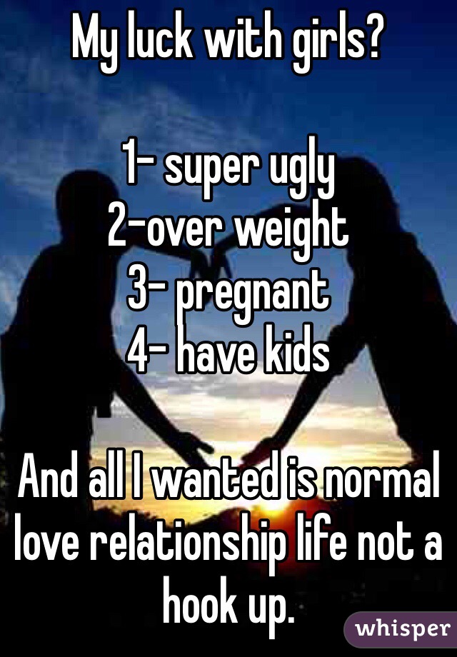 My luck with girls?

1- super ugly
2-over weight 
3- pregnant 
4- have kids

And all I wanted is normal love relationship life not a hook up. 