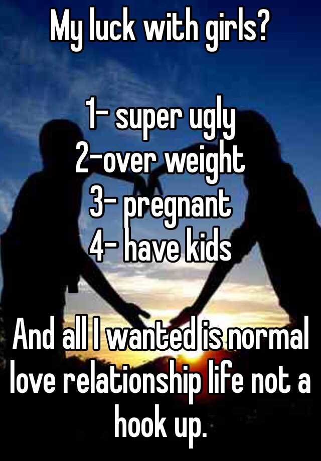 My luck with girls?

1- super ugly
2-over weight 
3- pregnant 
4- have kids

And all I wanted is normal love relationship life not a hook up. 