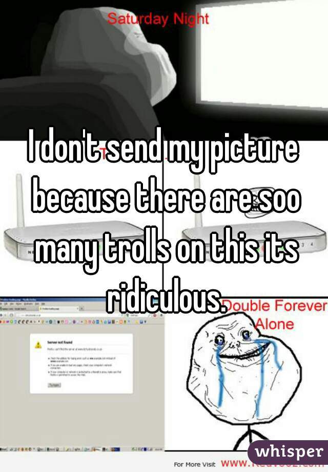 I don't send my picture because there are soo many trolls on this its ridiculous.